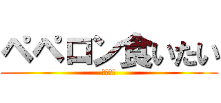 ペペロン食いたい (腹減った)