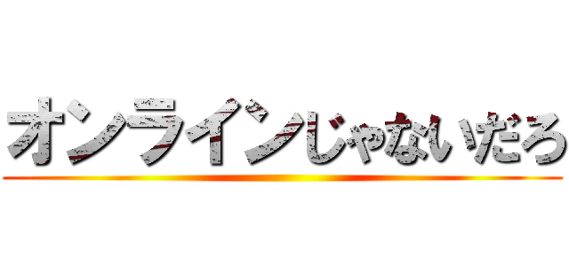 オンラインじゃないだろ ()