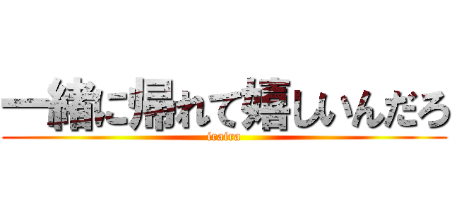 一緒に帰れて嬉しいんだろ (iraira)