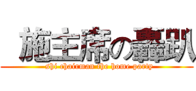   施主席の轟趴 (  shi chairman the home party)