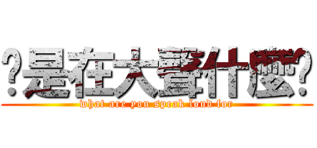 你是在大聲什麼啦 (what are you speak loud for)