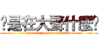 你是在大聲什麼啦 (what are you speak loud for)
