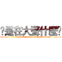 你是在大聲什麼啦 (what are you speak loud for)