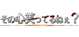 その心笑ってるねぇ？ (attack on bba)