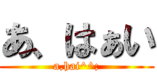 あ、はぁい (a,hai^^;)