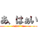 あ、はぁい (a,hai^^;)