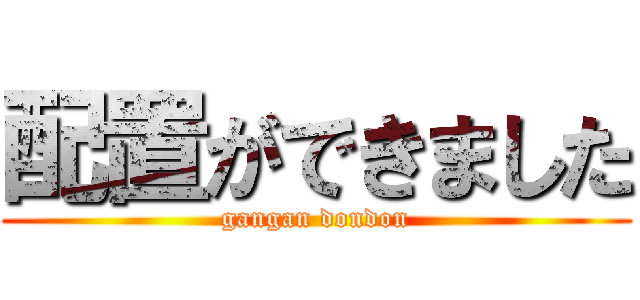 配置ができました (gangan dondon)