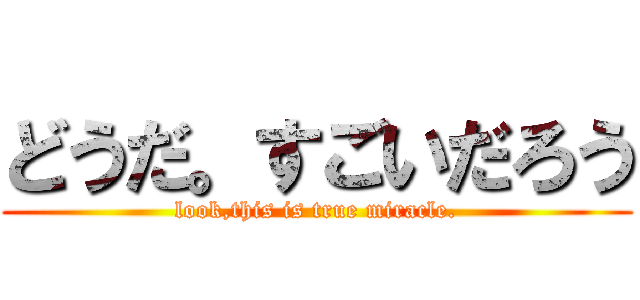 どうだ。すごいだろう (look,this is true miracle.)