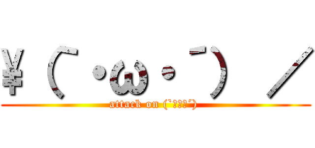 \\（｀・ω・´） ／ (attack on (`・ω・´) )