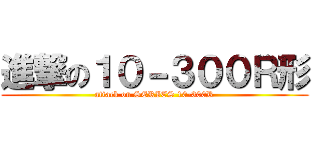 進撃の１０－３００Ｒ形 (attack on SERIES 10-300R)