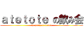 ａｔｅｔｏｔｅ の飲み会 (the party of atetote)