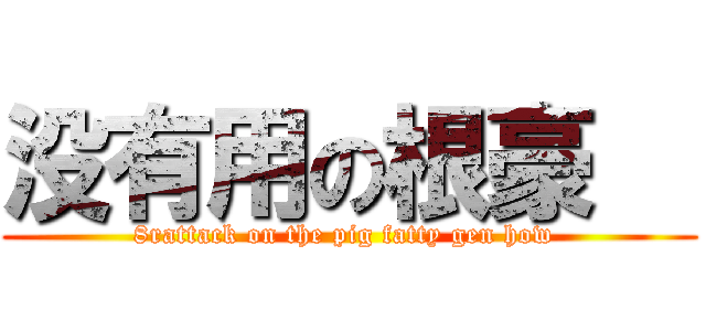 没有用の根豪   (8rattack on the pig fatty gen how )