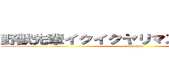 野獣先輩イクイクヤリマスネーアッアー (inmuchuu)