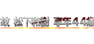 故 松下和樹 享年４４歳 ()