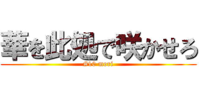 華を此処で咲かせろ (#10 mori)