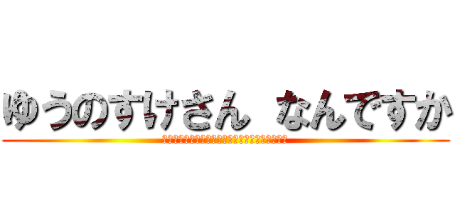 ゆうのすけさん なんですか (ｙｕｎｏｓｕｋｅｓａｎｎ　ｎａｎｎｄｅｓｕｋａ)