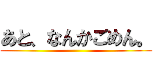 あと、なんかごめん。 ()