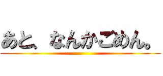 あと、なんかごめん。 ()