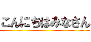 こんにちはみなさん ()