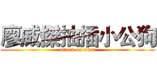 廖威傑抽插小公狗 (attack on titan)