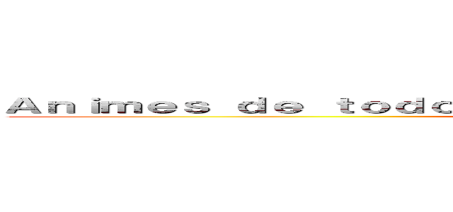 Ａｎｉｍｅｓ ｄｅ ｔｏｄｏ ｇｅｎｅｒｏ ｓｉｅｍｐｒｅ ｊｕｎｔｏｓ：３ (Animes de todo genero siempre juntos:3)