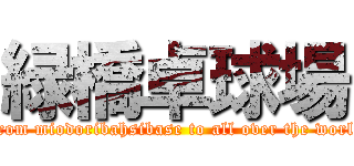 緑橋卓球場 ( from miodoribahsibase to all over the world)