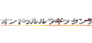 オンドゥルルラギッタンディスカー！！ (Kenzyaki's incomprehensible words)