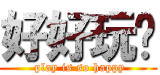 好好玩喔 ( play is so happy)