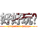 好好玩喔 ( play is so happy)