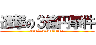 進撃の３億円事件 (attack on 3okuenziken)