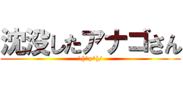 沈没したアナゴさん (\[^p^]/)