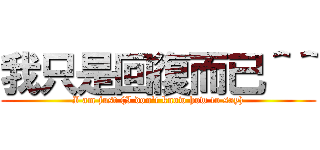 我只是回復而已＾＾ (I am just (I don\'t know how to say))