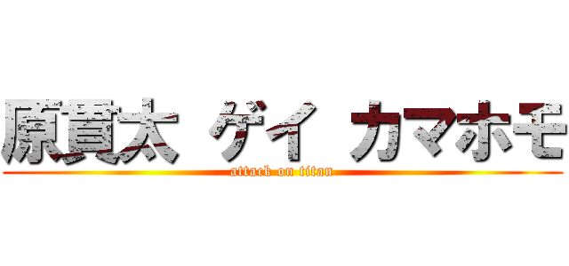 原貫太 ゲイ カマホモ (attack on titan)