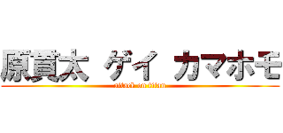 原貫太 ゲイ カマホモ (attack on titan)