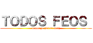 ＴＯＤＯＳ ＦＥＯＳ  (menos yo (mirad nick))