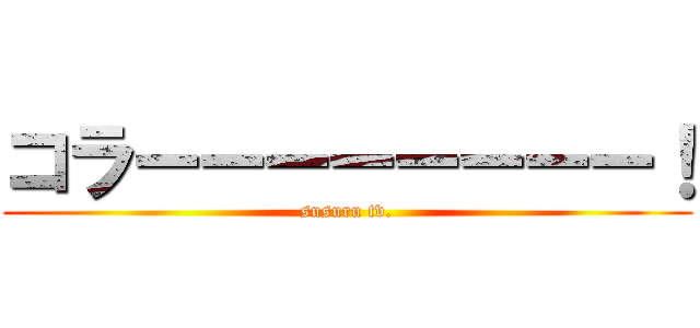 コラーーーーーーーー！ (susuru tv.)