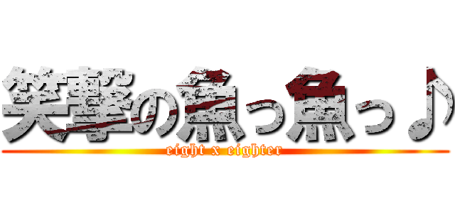 笑撃の魚っ魚っ♪ (eight x eighter)