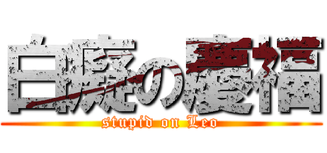 白癡の慶福 (stupid on Leo)