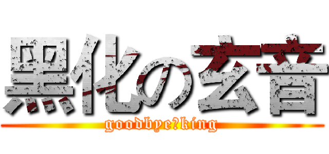 黑化の玄音 (goodbye，king)