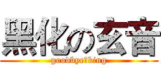 黑化の玄音 (goodbye，king)