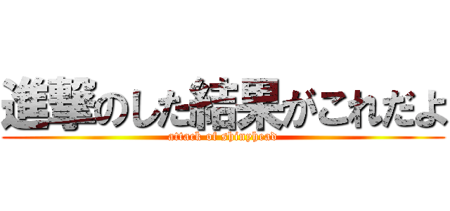 進撃のした結果がこれだよ (attack of shinyhead)