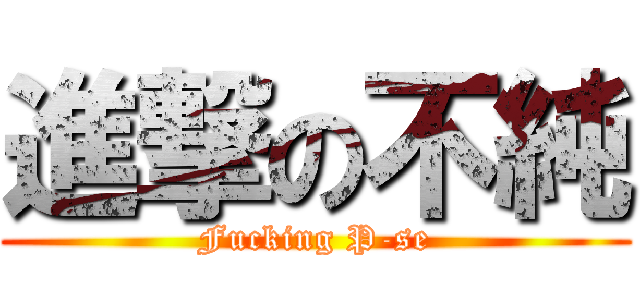 進撃の不純 (Fucking P-se)