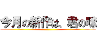 今月の新作は、君の味 ()