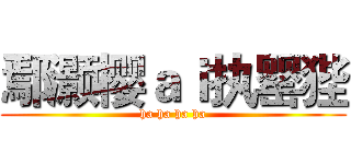 鄢灏樱ａｉ执罂狴 (ha ha ha ha)