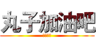 丸子加油吧 (虽然没用)