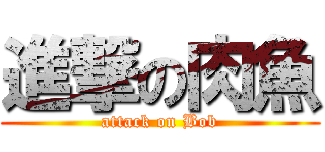 進撃の肉魚 (attack on Bob)