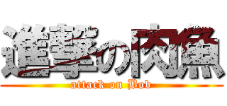進撃の肉魚 (attack on Bob)