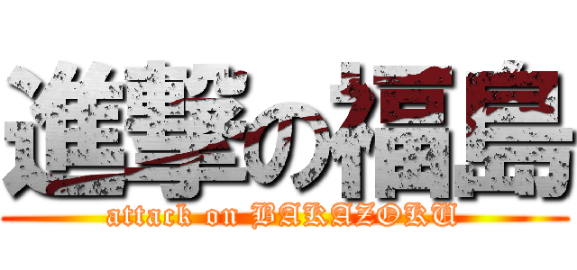進撃の福島 (attack on BAKAZOKU)