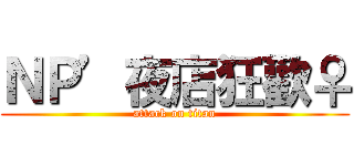 ＮＰ’夜店狂歡♀ (attack on titan)
