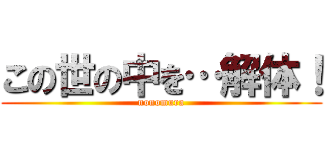 この世の中を…解体！ (nonomura)